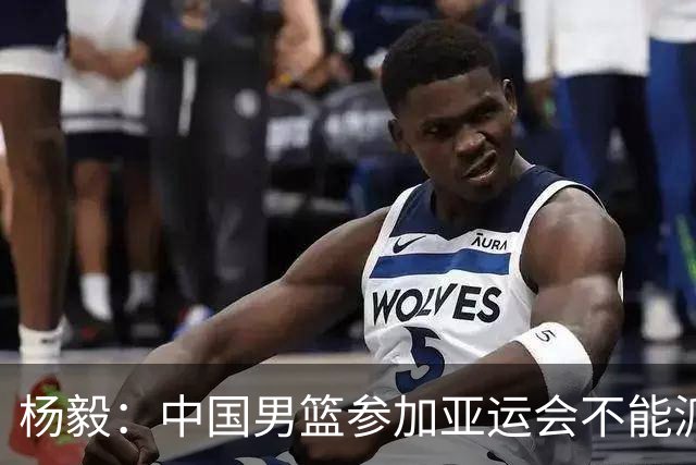 杨毅：中国男篮参加亚运会不能派二队或青年队打 必须要全力争冠